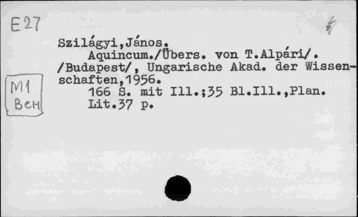 ﻿Ei?
Ml t бен
Szilagyi,Janos.	,
Aquincum./Übers. von T.Alpari/• /Budapest/, Ungarische Akad. der Wissenschaften, 1956.
166 S. mit I11.J55 Bl.Ill.,Plan.
Lit.57 P.